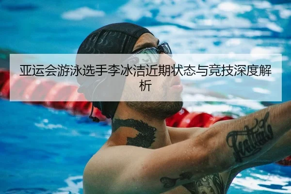 亚运会游泳选手李冰洁近期状态与竞技深度解析